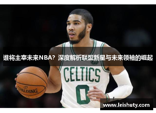 谁将主宰未来NBA？深度解析联盟新星与未来领袖的崛起