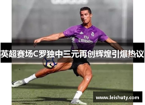 英超赛场C罗独中三元再创辉煌引爆热议